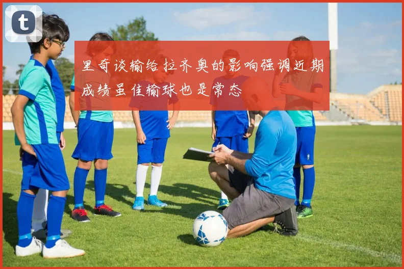 里奇谈输给拉齐奥的影响强调近期成绩虽佳输球也是常态