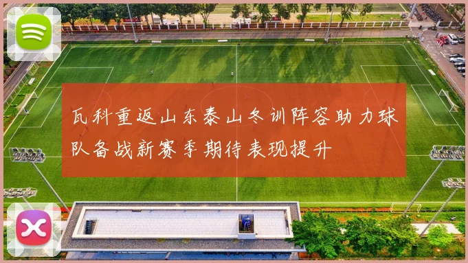 瓦科重返山东泰山冬训阵容助力球队备战新赛季期待表现提升
