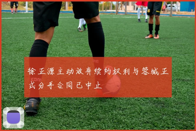 徐正源主动放弃续约权利与蓉城正式分手合同已中止