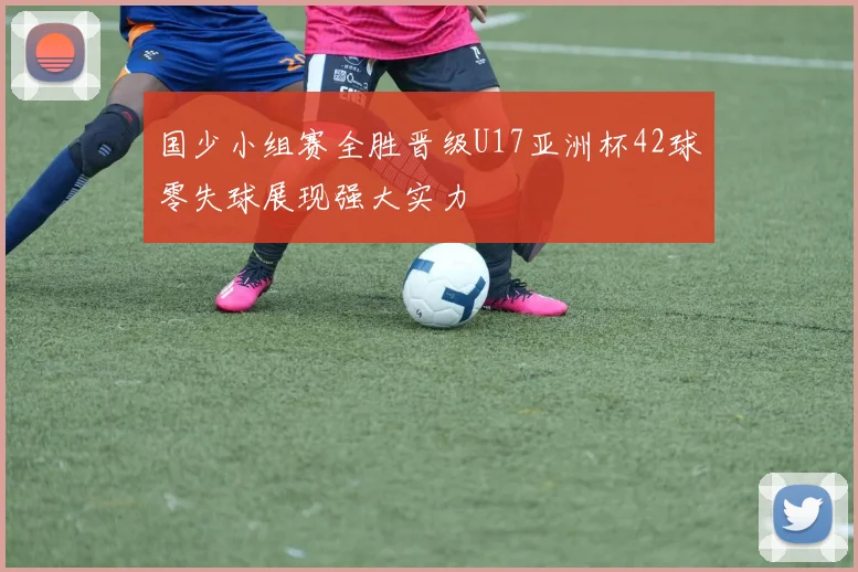 国少小组赛全胜晋级U17亚洲杯42球零失球展现强大实力