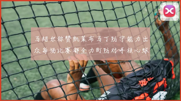 马绍尔称赞凯莱布马丁防守能力出众每场比赛都全力盯防对手核心球员