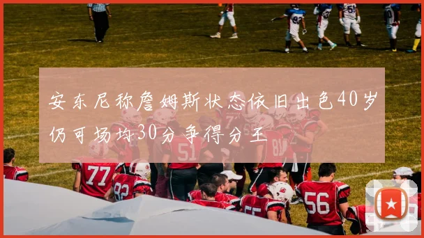 安东尼称詹姆斯状态依旧出色40岁仍可场均30分争得分王