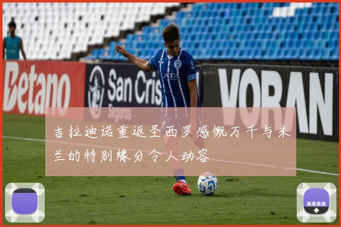 吉拉迪诺重返圣西罗感慨万千与米兰的特别缘分令人动容