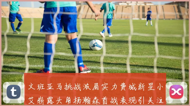 文班亚马挑战浓眉实力费城新星小艾崭露头角杨瀚森首战表现引关注