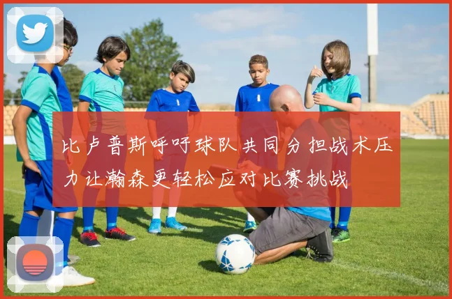 比卢普斯呼吁球队共同分担战术压力让瀚森更轻松应对比赛挑战