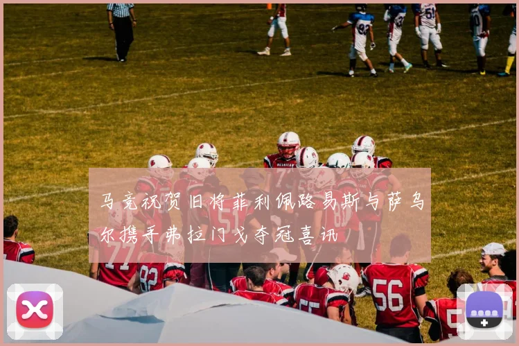 马竞祝贺旧将菲利佩路易斯与萨乌尔携手弗拉门戈夺冠喜讯