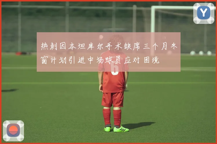 热刺因本坦库尔手术缺席三个月冬窗计划引进中场球员应对困境