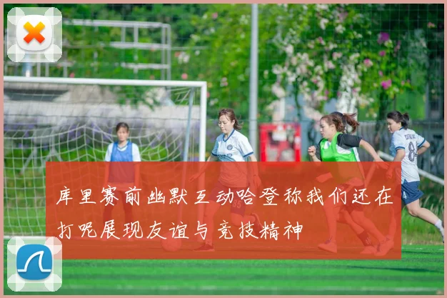 库里赛前幽默互动哈登称我们还在打呢展现友谊与竞技精神