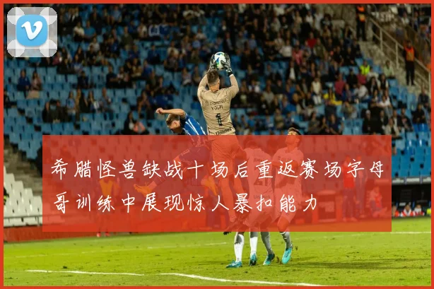 希腊怪兽缺战十场后重返赛场字母哥训练中展现惊人暴扣能力