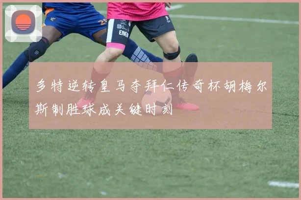 多特逆转皇马夺拜仁传奇杯胡梅尔斯制胜球成关键时刻