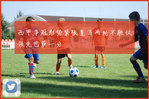 西甲争冠形势紧张皇马两轮不胜仅领先巴萨一分