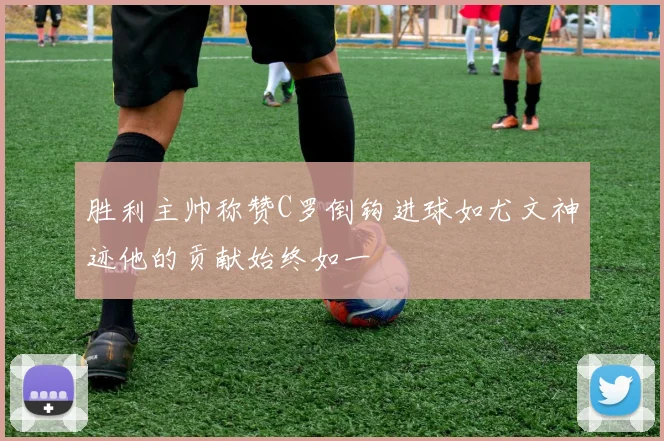 胜利主帅称赞C罗倒钩进球如尤文神迹他的贡献始终如一