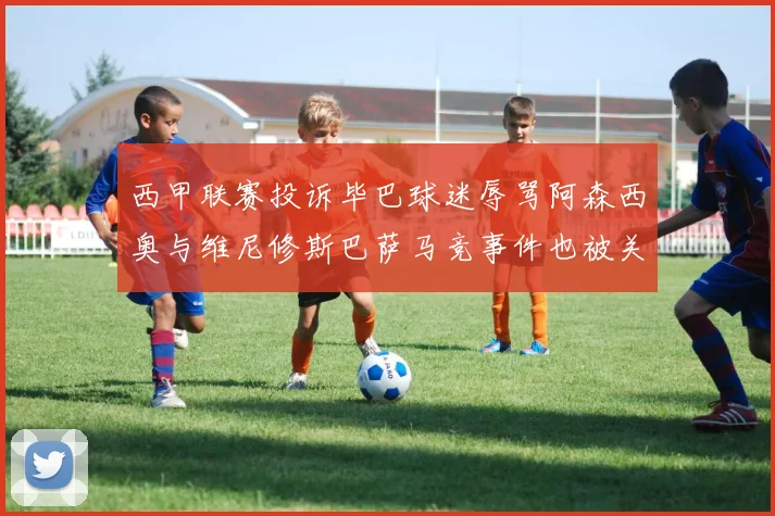 西甲联赛投诉毕巴球迷辱骂阿森西奥与维尼修斯巴萨马竞事件也被关注