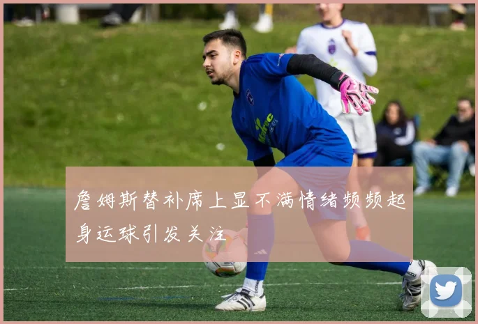 詹姆斯替补席上显不满情绪频频起身运球引发关注