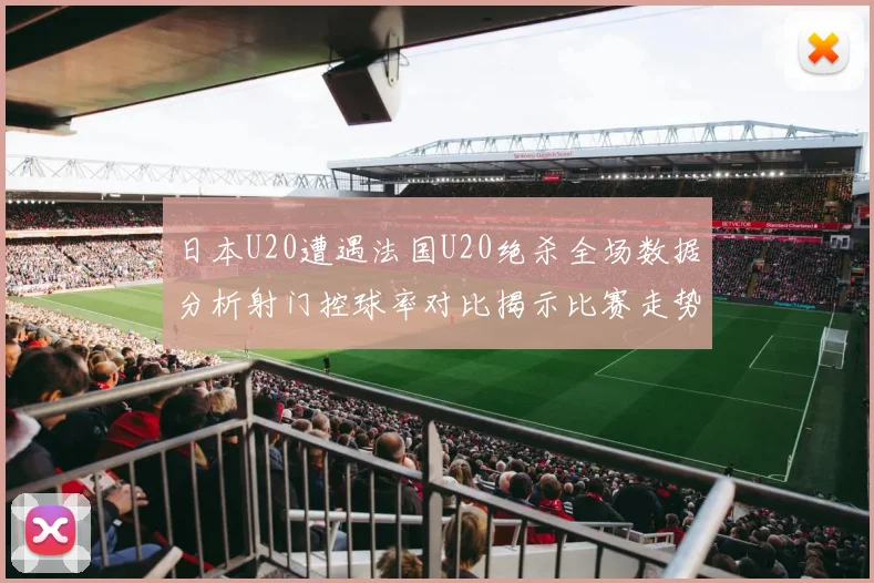 日本U20遭遇法国U20绝杀全场数据分析射门控球率对比揭示比赛走势