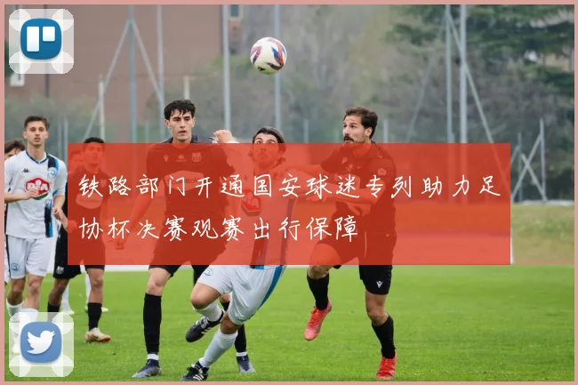 铁路部门开通国安球迷专列助力足协杯决赛观赛出行保障