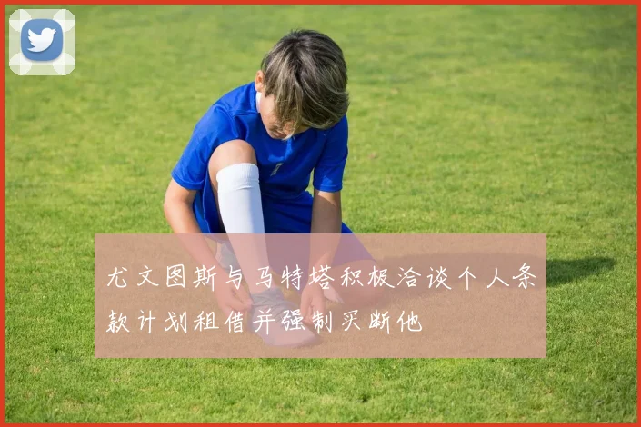 尤文图斯与马特塔积极洽谈个人条款计划租借并强制买断他