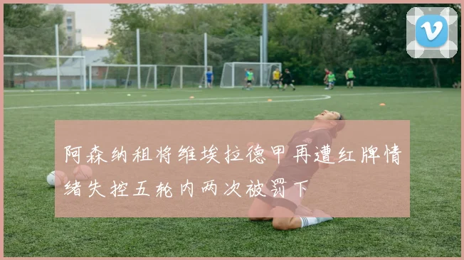 阿森纳租将维埃拉德甲再遭红牌情绪失控五轮内两次被罚下