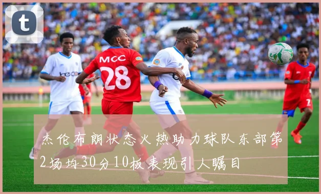杰伦布朗状态火热助力球队东部第2场均30分10板表现引人瞩目