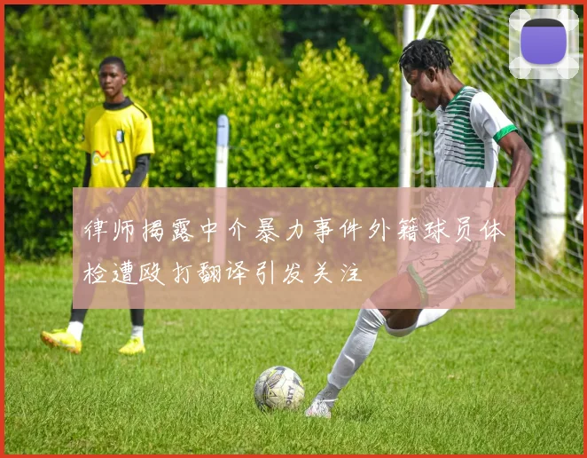 律师揭露中介暴力事件外籍球员体检遭殴打翻译引发关注