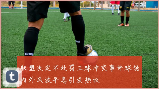 联盟决定不处罚三球冲突事件球场内外风波平息引发热议
