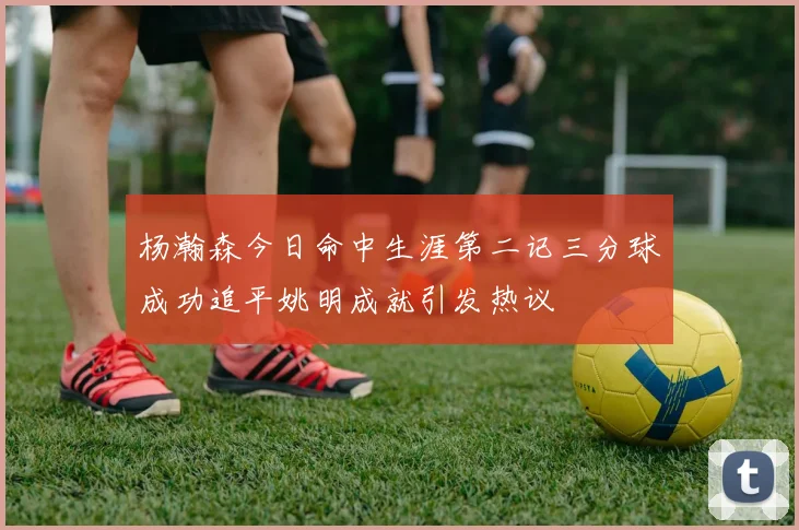 杨瀚森今日命中生涯第二记三分球成功追平姚明成就引发热议