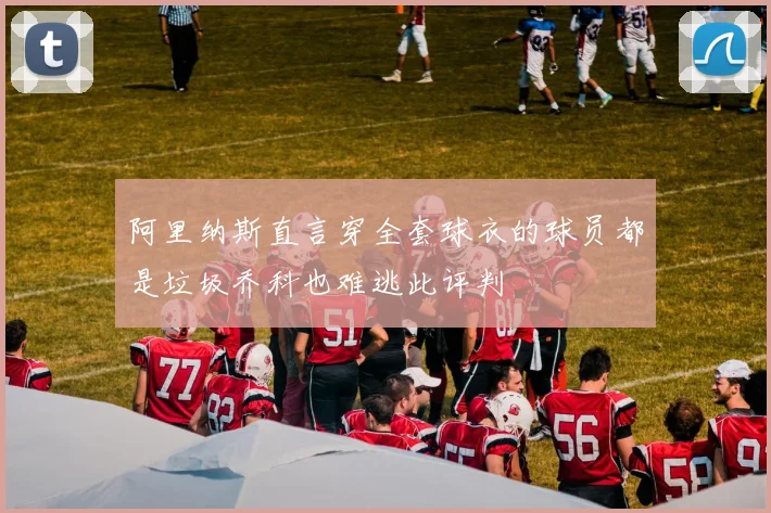 阿里纳斯直言穿全套球衣的球员都是垃圾乔科也难逃此评判